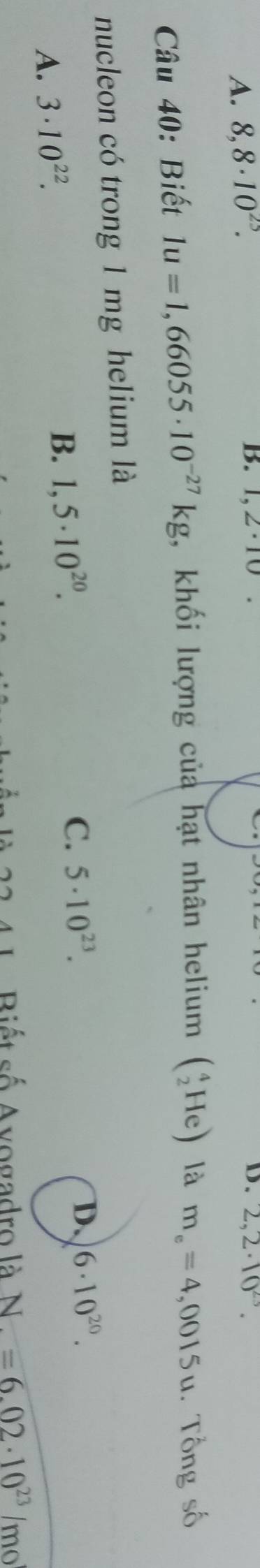 A. 8,8· 10^(25).
B. 1,2· 10 D. 2,2· 10^(23). 
Câu 40: Biết 1u=1,66055· 10^(-27)kg , khối lượng của hạt nhân helium (_2^(4He) là m_e)=4,0015u. Tổng số
nucleon có trong 1 mg helium là
A. 3· 10^(22).
B. 1,5· 10^(20). C. 5· 10^(23).
D. 6· 10^(20). 
Biết số Avogadro là N=6.02· 10^(23)/mo