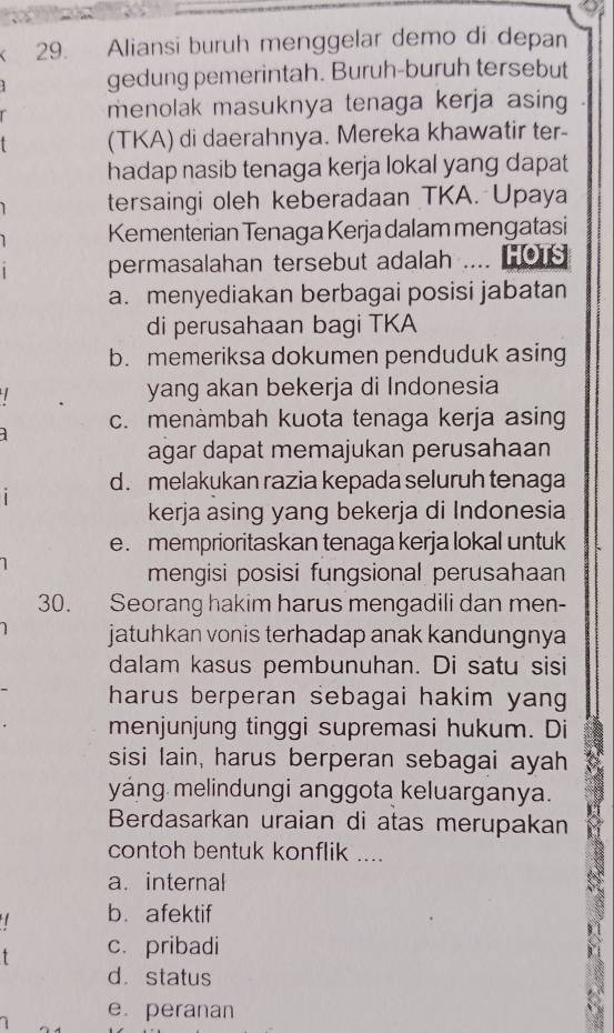 Aliansi buruh menggelar demo di depan
gedung pemerintah. Buruh-buruh tersebut
menolak masuknya tenaga kerja asing
(TKA) di daerahnya. Mereka khawatir ter-
hadap nasib tenaga kerja lokal yang dapat
tersaingi oleh keberadaan TKA. Upaya
Kementerian Tenaga Kerja dalam mengatasi
permasalahan tersebut adalah .HOTS
a. menyediakan berbagai posisi jabatan
di perusahaan bagi TKA
b. memeriksa dokumen penduduk asing
yang akan bekerja di Indonesia
c. menàmbah kuota tenaga kerja asing

agar dapat memajukan perusahaan
d. melakukan razia kepada seluruh tenaga
1
kerja asing yang bekerja di Indonesia
e. memprioritaskan tenaga kerja lokal untuk
mengisi posisi fungsional perusahaan
30. Seorang hakim harus mengadili dan men-
jatuhkan vonis terhadap anak kandungnya
dalam kasus pembunuhan. Di satu sisi
harus berperan sebagai hakim yang 
menjunjung tinggi supremasi hukum. Di
sisi lain, harus berperan sebagai ayah
yáng melindungi anggota keluarganya.
Berdasarkan uraian di atas merupakan
contoh bentuk konflik ....
a.internal
b. afektif
c. pribadi
9.
d. status
e. peranan