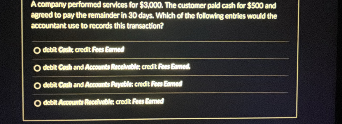 A company performed services for $3,000. The customer paid cash for $500 and
agreed to pay the remainder in 30 days. Which of the following entries would the
accountant use to records this transaction?
debit Cash; credit Fees Earned
debit Cash and Accounts Receivable; credit Fees Earned,
debit Cash and Accounts Payable; credit Fees Earned
debit Accounts Receivable; credit Fees Earned