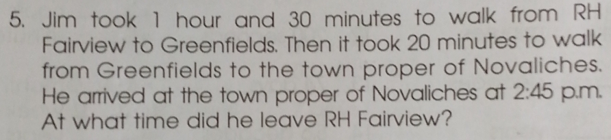 Jim took 1 hour and 30 minutes to walk from RH 
Fairview to Greenfields. Then it took 20 minutes to walk 
from Greenfields to the town proper of Novaliches. 
He arrived at the town proper of Novaliches at 2:45 p,m, 
At what time did he leave RH Fairview?