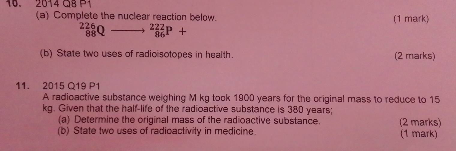 2014 Q8 P1 
(a) Complete the nuclear reaction below. (1 mark)
226
88
_(86)^(222)P+
(b) State two uses of radioisotopes in health. (2 marks) 
11. 2015 Q19 P1 
A radioactive substance weighing M kg took 1900 years for the original mass to reduce to 15
kg. Given that the half-life of the radioactive substance is 380 years; 
(a) Determine the original mass of the radioactive substance. (2 marks) 
(b) State two uses of radioactivity in medicine. (1 mark)