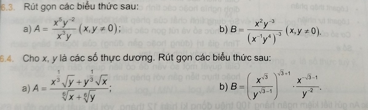 Rút gọn các biểu thức sau: 
a) A= (x^5y^(-2))/x^3y (x,y!= 0); B=frac x^2y^(-3)(x^(-1)y^4)^-3(x,y!= 0), 
b) 
6.4. Cho x, y là các số thực dương. Rút gọn các biểu thức sau: 
a) A=frac x^(frac 1)3sqrt(y)+y^(frac 1)3sqrt(x)sqrt[6](x)+sqrt[6](y); B=( x^(sqrt(3))/y^(sqrt(3)-1) )^sqrt(3)+1·  (x^(-sqrt(3)-1))/y^(-2) . 
b)