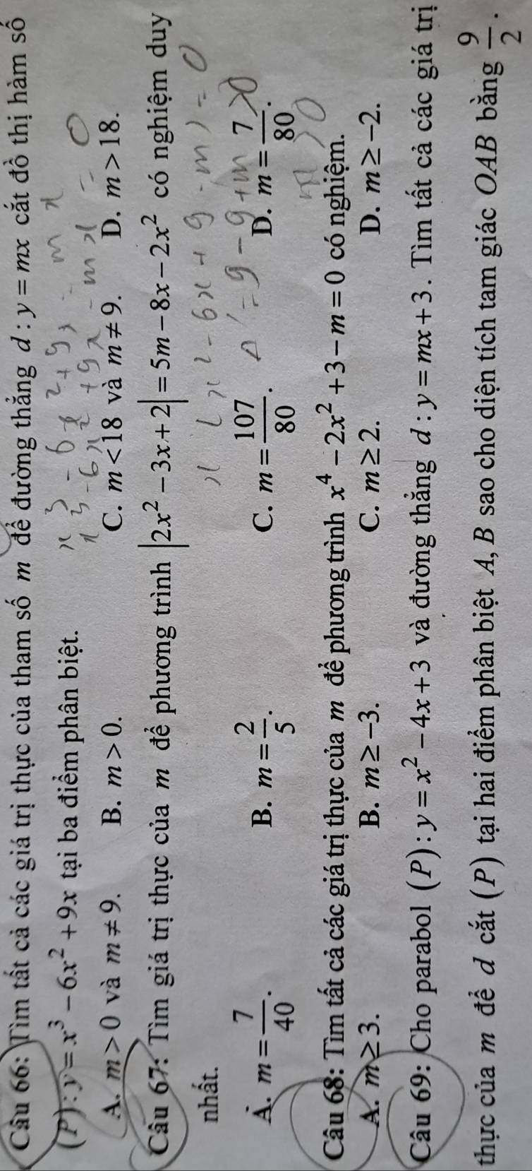 Tìm tất cả các giá trị thực của tham số m để đường thẳng d:y=mx cắt đồ thị hàm số
(P) y=x^3-6x^2+9x tại ba điểm phân biệt.
A. m>0 và m!= 9. B. m>0. C. m<18</tex> và m!= 9. D. m>18. 
Câu 67: Tìm giá trị thực của m để phương trình |2x^2-3x+2|=5m-8x-2x^2 có nghiệm duy
nhất.
A. m= 7/40 . m= 2/5 . m= 107/80 . m= 7/80 
B.
C.
D.
Câu 68: Tìm tất cả các giá trị thực của m để phương trình x^4-2x^2+3-m=0 có nghiệm.
A. m≥ 3. B. m≥ -3. C. m≥ 2. D. m≥ -2. 
Câu 69: Cho parabol (P): y=x^2-4x+3 và đường thẳng d:y=mx+3. Tìm tất cả các giá trị
thực của mô để d cắt (P) tại hai điểm phân biệt A, B sao cho diện tích tam giác OAB bằng  9/2 .