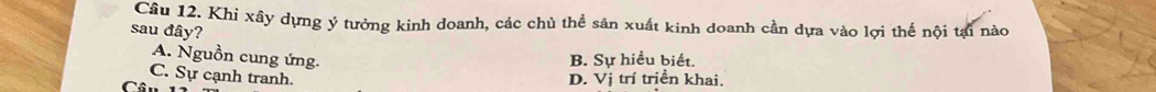 Cầu 12. Khi xây dựng ý tưởng kinh doanh, các chủ thể sản xuất kinh doanh cần dựa vào lợi thế nội tại nào
sau đây?
A. Nguồn cung ứng.
B. Sự hiều biết.
C. Sự cạnh tranh. D. Vị trí triền khai.
Câu