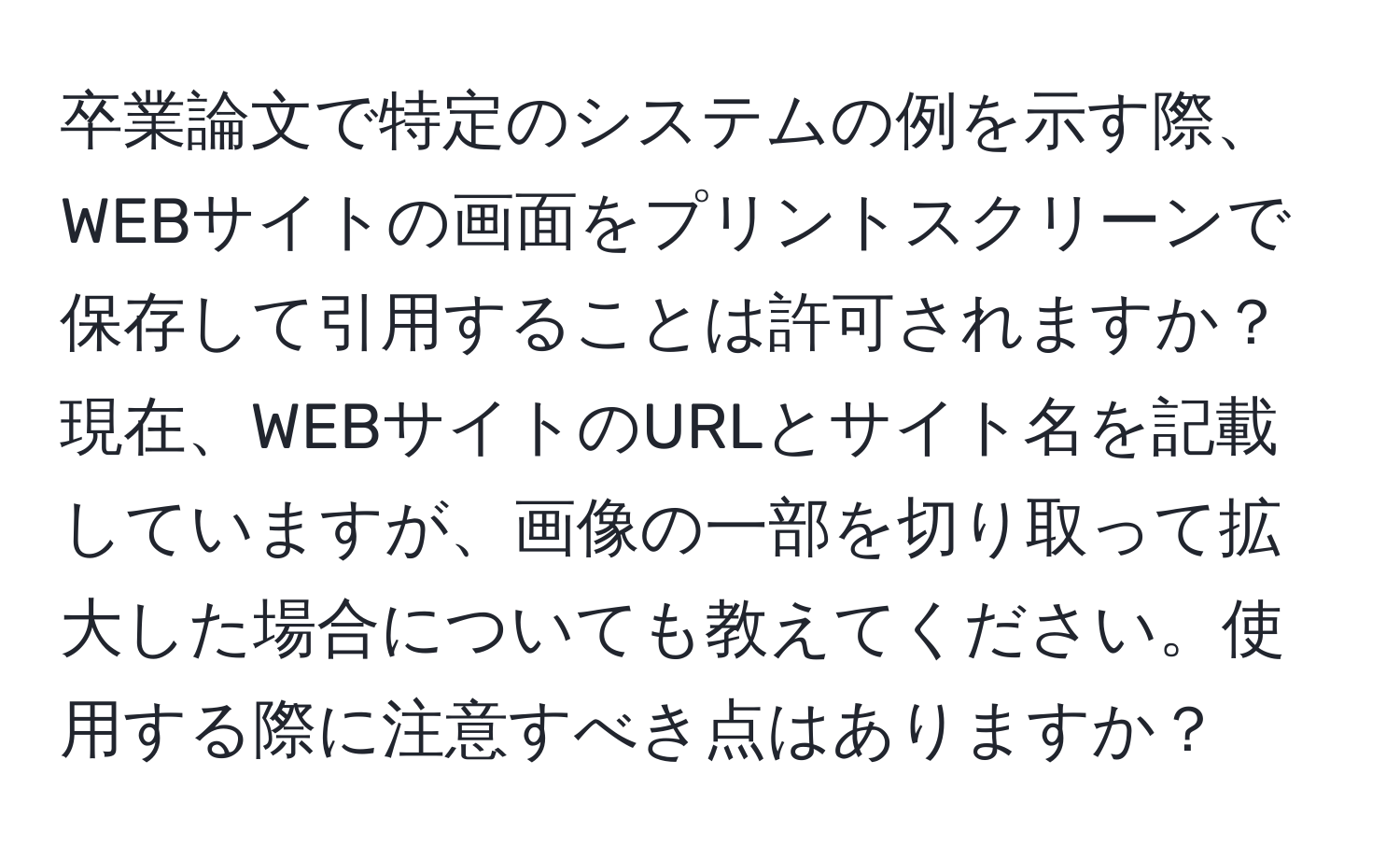 卒業論文で特定のシステムの例を示す際、WEBサイトの画面をプリントスクリーンで保存して引用することは許可されますか？現在、WEBサイトのURLとサイト名を記載していますが、画像の一部を切り取って拡大した場合についても教えてください。使用する際に注意すべき点はありますか？