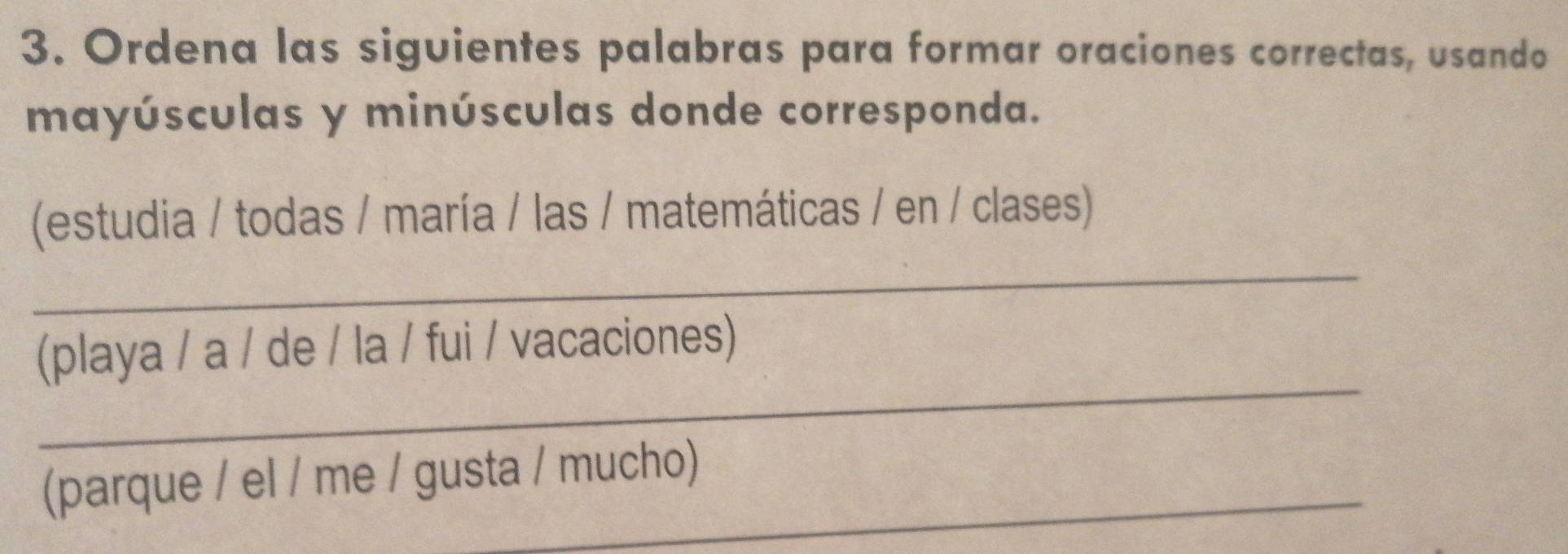 Ordena las siguientes palabras para formar oraciones correctas, usando 
mayúsculas y minúsculas donde corresponda. 
_ 
(estudia / todas / maría / las / matemáticas / en / clases) 
_ 
(playa / a / de / la / fui / vacaciones) 
(parque / el / me / gusta / mucho)