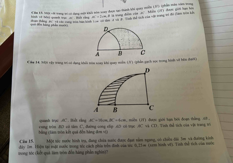 Cầu 13. Một vật trang trí có dạng một khối tròn xoay được tạo thành khi quay miền (H) (phần màu xám trong 
hình vẽ bên) quanh trục AC. Biết rằng AC=2cm 2,B là trung điểm của AC. Miền (H) được giới hạn bởi 
đoạn thằng BC và các cung tròn bán kính âm A và B. Tính thể tích của vật trang trí đó (làm tròn kết 
quá đến hàng phần mười). 
Câu 14. Một vậy trang trí có dạng khối tròn xoay khi quay miền (H) (phần gạch sọc trong hình vẽ bên dưới) 
D
A B
C 
quanh trục AC. Biết rằng AC=10cm, BC=6cm , miền (H) được giới hạn bởi đoạn thằng AB , 
cung tròn BD có tâm C, đường cong elip AD có trục AC và CD. Tính thể tích của vật trang trí 
bằng (làm tròn kết quả đến hàng đơn vị) 
Câu 15. Một téc nước hình trụ, đang chứa nước được đạat nằm ngang, có chiều dài 3m và đường kính 
dây 1m. Hiện tại mặt nước trong téc cách phía trên đính của téc 0,25m (xem hình vẽ). Tính thể tích của nước 
trong téc (kết quả làm tròn đến hàng phần nghìn)?