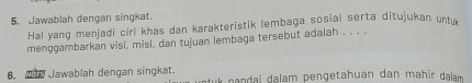 Jawablah dengan singkat. 
Hal yang menjadi ciri khas dan karakteristik lembaga sosial serta ditujukan untr 
menggambarkan visi, misi, dan tujuan lembaga tersebut adalah . . . . 
6. Ahe Jawablah dengan singkat. tuk pandai dalam pengetahuan dan mahir dalam .