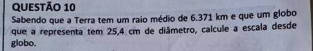 Sabendo que a Terra tem um raio médio de 6.371 km e que um globo 
que a representa tem 25,4 cm de diâmetro, calcule a escala desde 
globo.