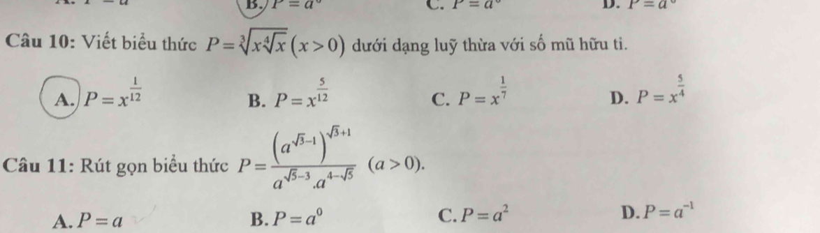 P=a°
C. P=a° D. P=a
Câu 10: Viết biểu thức P=sqrt[3](xsqrt [4]x)(x>0) dưới dạng luỹ thừa với số mũ hữu ti.
A. P=x^(frac 1)12 P=x^(frac 5)12 P=x^(frac 1)7 P=x^(frac 5)4
B.
C.
D.
Câu 11: Rút gọn biểu thức P=frac (a^(sqrt(3)-1))^sqrt(3)+1a^(sqrt(5)-3)a^(4-sqrt(5))(a>0).
A. P=a B. P=a^0 C. P=a^2 D. P=a^(-1)