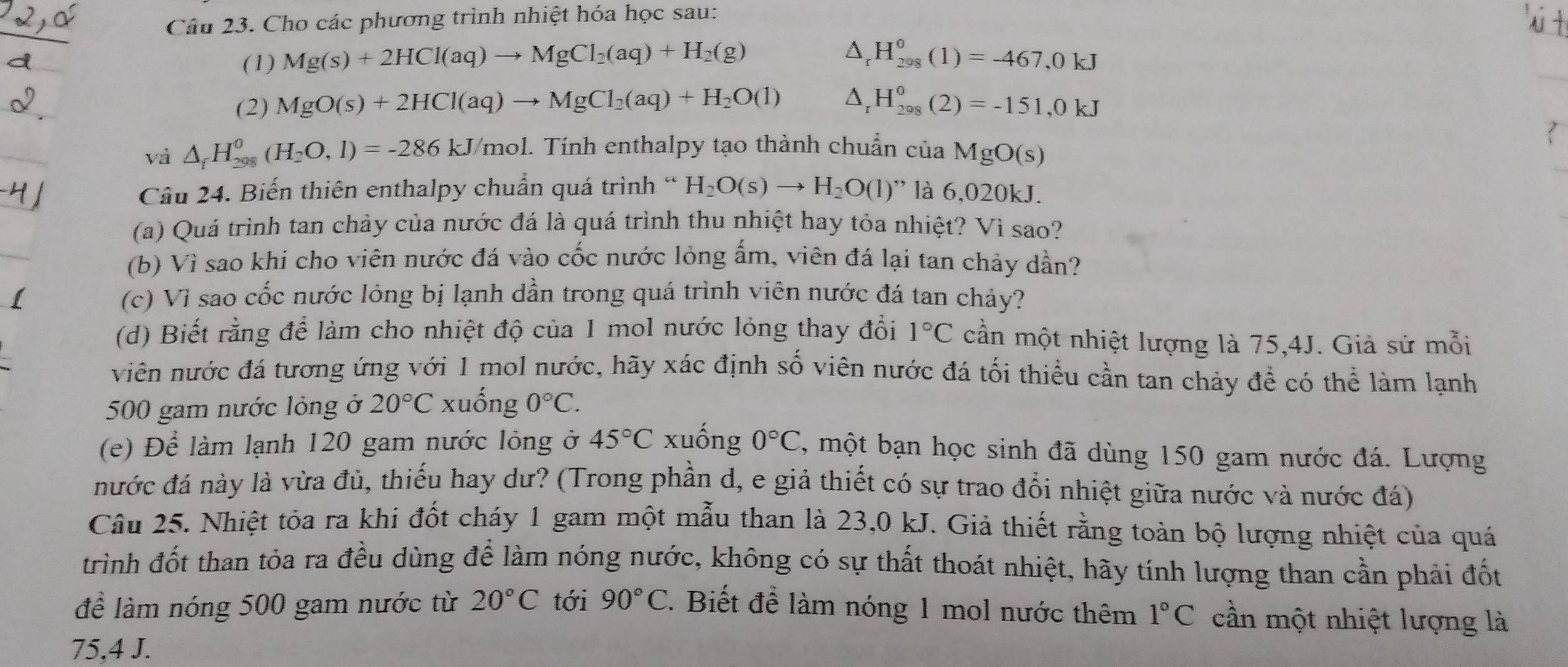 Cho các phương trình nhiệt hóa học sau:
△ _r
_
(1) Mg(s)+2HCl(aq)to MgCl_2(aq)+H_2(g) H_(298)^0(1)=-467,0kJ
(2) MgO(s)+2HCl(aq)to MgCl_2(aq)+H_2O(l) △ _rH_(298)^0(2)=-151,0kJ
?
và △ _fH_(298)^0(H_2O,l)=-286kJ/mol. Tính enthalpy tạo thành chuẩn của MgO(s)
Câu 24. Biến thiên enthalpy chuẩn quá trình “ H_2O(s)to H_2O(l)'' là 6,020kJ.
(a) Quá trình tan chảy của nước đá là quá trình thu nhiệt hay tỏa nhiệt? Vì sao?
(b) Vì sao khi cho viên nước đá vào cốc nước lỏng ấm, viên đá lại tan chảy dần?
(c) Vì sao cốc nước lỏng bị lạnh dần trong quá trình viên nước đá tan chảy?
(d) Biết rằng để làm cho nhiệt độ của 1 mol nước lỏng thay đổi 1°C cần một nhiệt lượng là 75,4J. Giả sử mỗi
viên nước đá tương ứng với 1 mol nước, hãy xác định số viên nước đá tối thiểu cần tan chảy đề có thể làm lạnh
500 gam nước lỏng ở 20°C xuống 0°C.
(e) Để làm lạnh 120 gam nước lỏng ở 45°C xuống 0°C , một bạn học sinh đã dùng 150 gam nước đá. Lượng
nước đá này là vừa đủ, thiếu hay dư? (Trong phần d, e giả thiết có sự trao đổi nhiệt giữa nước và nước đá)
Câu 25. Nhiệt tỏa ra khi đốt cháy 1 gam một mẫu than là 23,0 kJ. Giả thiết rằng toàn bộ lượng nhiệt của quá
trình đốt than tỏa ra đều dùng để làm nóng nước, không có sự thất thoát nhiệt, hãy tính lượng than cần phải đốt
để làm nóng 500 gam nước từ 20°C tới 90°C.  Biết để làm nóng 1 mol nước thêm 1°C cần một nhiệt lượng là
75,4 J.