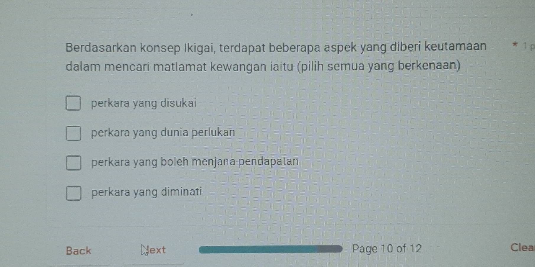 Berdasarkan konsep Ikigai, terdapat beberapa aspek yang diberi keutamaan * 1 p
dalam mencari matlamat kewangan iaitu (pilih semua yang berkenaan)
perkara yang disukai
perkara yang dunia perlukan
perkara yang boleh menjana pendapatan
perkara yang diminati
Back Next Page 10 of 12 Clea