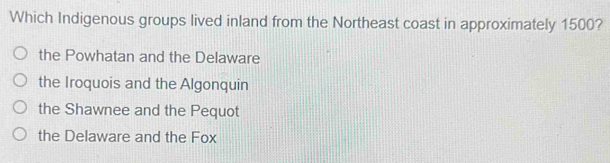 Which Indigenous groups lived inland from the Northeast coast in approximately 1500?
the Powhatan and the Delaware
the Iroquois and the Algonquin
the Shawnee and the Pequot
the Delaware and the Fox