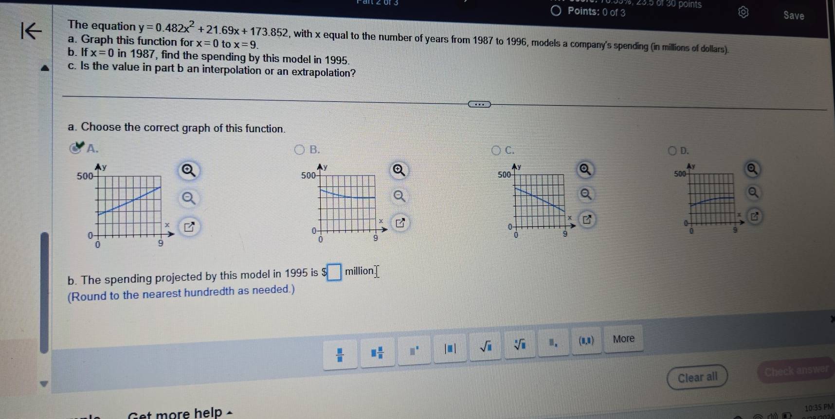 23.5 of 30 points
Points: 0 of 3 Save
The equation y=0.482x^2+21.69x+173.852 2, with x equal to the number of years from 1987 to 1996, models a company's spending (in millions of dollars).
a. Graph this function for x=0tox=9. 
b. If x=0 in 1987, find the spending by this model in 1995
c. Is the value in part b an interpolation or an extrapolation?
a. Choose the correct graph of this function.
A.
B.
C.
D.
y
500 500
x
0
0
9
0 9
b. The spending projected by this model in 1995 is $□ million
(Round to the nearest hundredth as needed.)
 □ /□   □  □ /□   □^(□) |≡ | sqrt(□ ) sqrt[3](11) 1. (1,1) More
Clear all Check answer
Get more help -
10:35 PM