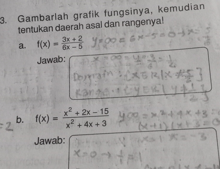 Gambarlah grafik fungsinya, kemudian 
tentukan daerah asal dan rangenya! 
a. f(x)= (3x+2)/6x-5 
Jawab: 
b. f(x)= (x^2+2x-15)/x^2+4x+3 
Jawab: