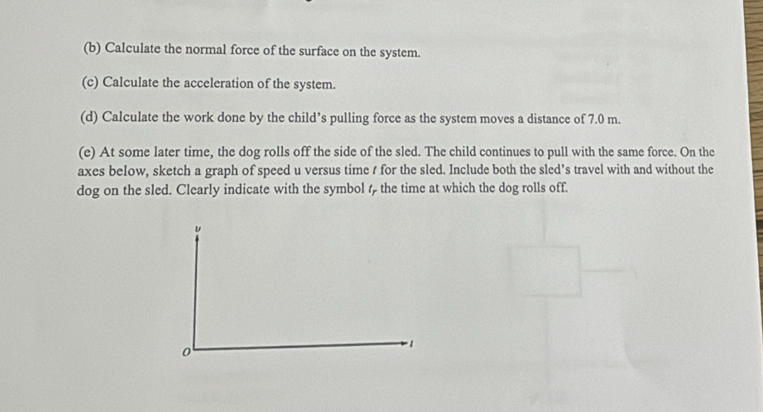 Calculate the normal force of the surface on the system. 
(c) Calculate the acceleration of the system. 
(d) Calculate the work done by the child’s pulling force as the system moves a distance of 7.0 m. 
(e) At some later time, the dog rolls off the side of the sled. The child continues to pull with the same force. On the 
axes below, sketch a graph of speed u versus time t for the sled. Include both the sled’s travel with and without the 
dog on the sled. Clearly indicate with the symbol ζ the time at which the dog rolls off.
u
0
1