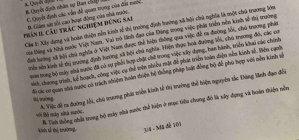 B. Quyết định nhân sự Ban chấp II
C. Quyết định các vấn đề quan trọng của đất nước.
D. Giám sát tối cao hoạt động của nhà nước.
Câu 1: Xây dựng và hoàn thiện nền kinh tế thị trường định hướng xã hội chủ nghĩa là một chủ trương lớn
PHÀN II. CÂU TRÁC NGHIỆM ĐÚNG SAI
Đủa Đảng và Nhà nước Việt Nam. Vai trò lãnh đạo của Đảng trong việc phát triển nền kinh tế thị trường
định hướng xã hội chủ nghĩa ở Việt Nam được thể hiện thông qua việc đề ra đường lối, chủ trương phát
triền nền kinh tế thị trường định hướng xã hội chủ nghĩa. Hiện thực hoà đường lối, chủ trương đó, các có
quan trong bộ máy nhà nước đã có sự phối hợp chặt chẽ trong việc xây dựng, ban hành, triền khai các chính
sách, chương trình, kế hoạch, công việc cụ thể trên nhiều mặt để phát triển toàn diện nền kinh tế. Bên cạnh
đó các cơ quan nhà nước có trách nhiệm hoàn thiện hệ thống pháp luật đồng bộ đề phù hợp với nền kinh tế
A. Việc đề ra đường lối, chủ trương phát triển kinh tế thị trường thể hiện nguyên tắc Đảng lãnh đạo đối
thị trường.
B. Tính thống nhất trong bộ máy nhà nước thể hiện ở mục tiêu chung đó là xây dựng và hoàn thiện nền
với Bộ máy nhà nước.
kinh tế thị trường.
3/4 - Mã đề 101