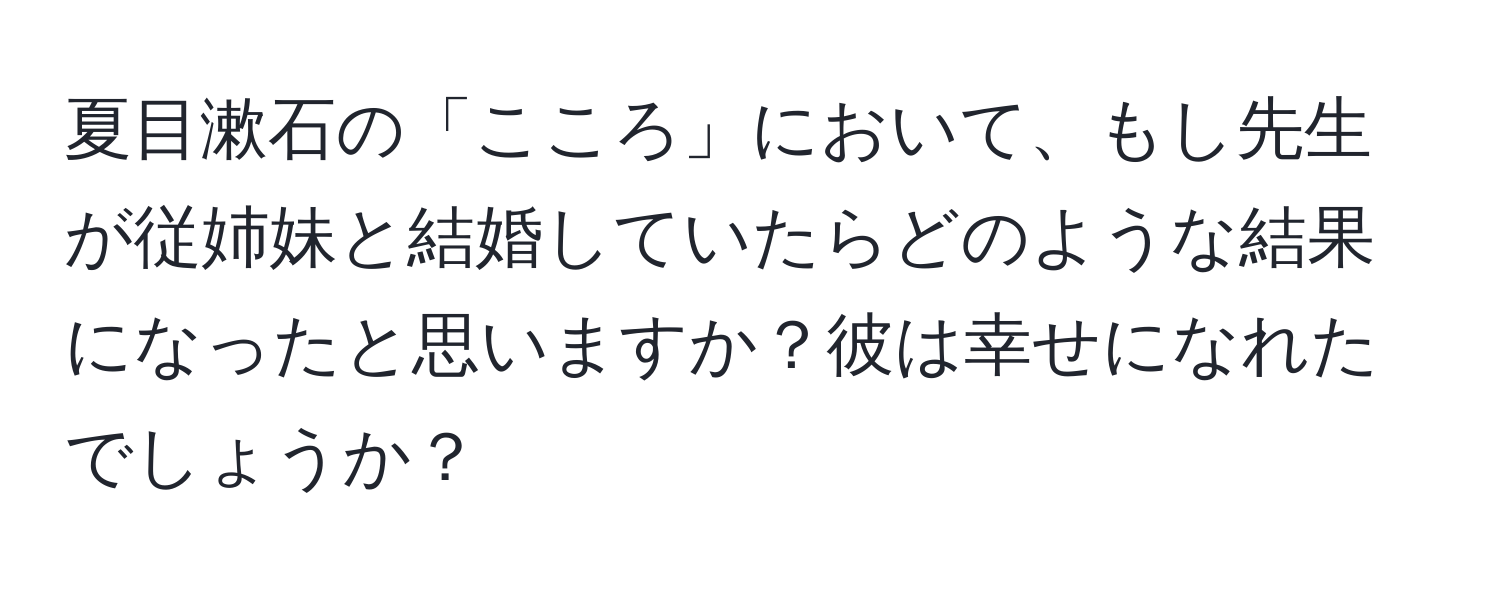 夏目漱石の「こころ」において、もし先生が従姉妹と結婚していたらどのような結果になったと思いますか？彼は幸せになれたでしょうか？