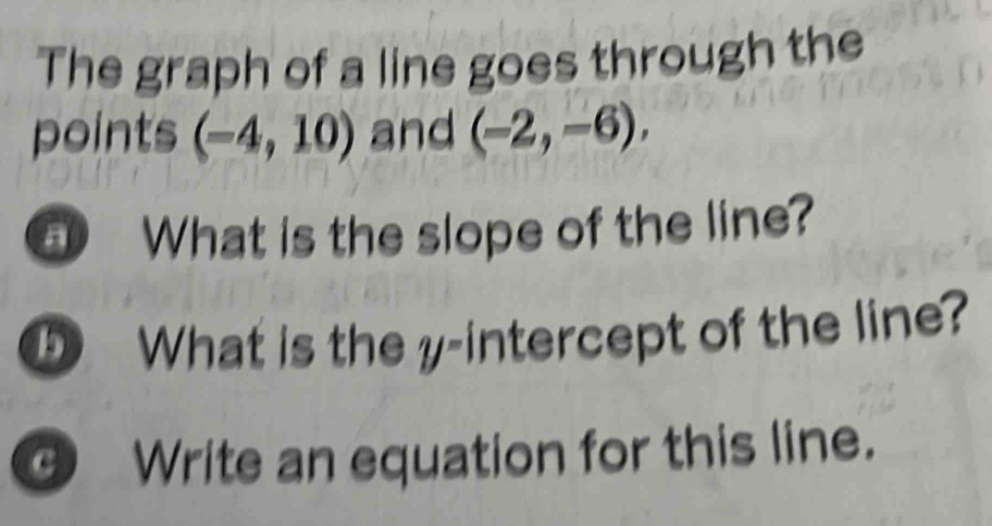 The graph of a line goes through the 
points (-4,10) and (-2,-6), 
a What is the slope of the line? 
5 What is the y-intercept of the line? 
c Write an equation for this line.