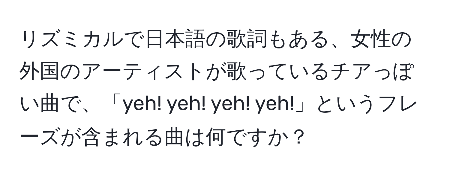 リズミカルで日本語の歌詞もある、女性の外国のアーティストが歌っているチアっぽい曲で、「yeh! yeh! yeh! yeh!」というフレーズが含まれる曲は何ですか？