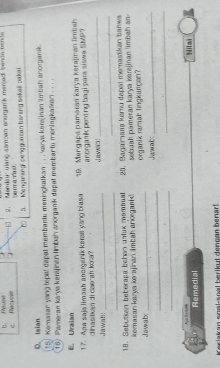 b. Reuse A
c. Recycle 2. Mendaur ulang sampah anorganik menjadi benda-benda
bermanfaat.
N 3. Mengurangi penggunaan barang sekali pakai.
D. Isian
15. Kemasan yang tepat dapat membantu meningkatkan . . . karya kerajinan limbah anorganik.
16) Pameran karya kerajinan limbah anorganik dapat membantu meningkatkan . . . .
E. Uraian
17. Apa saja limbah anorganik keras yang biasa 19. Mengapa pameran karya kerajinan limbah
dihasilkan di daerah kota? anorganik penting bagi para siswa SMP?
Jawab:_ Jawab:_
_
_
18. Sebutkan beberapa bahan untuk membuat 20. Bagaimana kamu dapat memastikan bahwa
kemasan karya kerajinan limbah anorganik! sebuah pameran karya kerajinan limbah an-
Jawab:_ organik ramah lingkungan?
_
Jawab:_
_
_
Ayo Beriath Nilai
Remedial
Keriakan soal-soal berikut dengan benar!