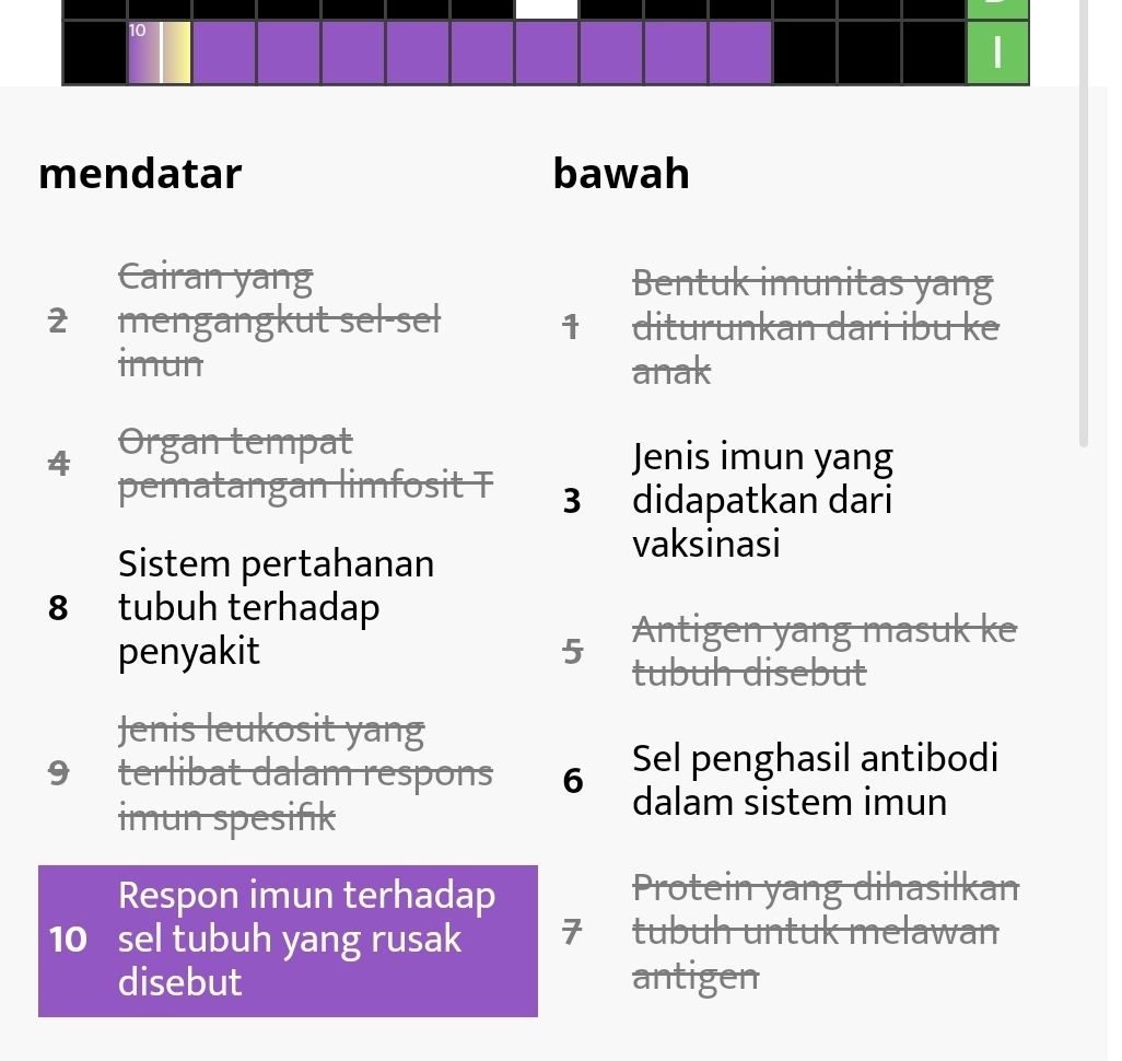 mendatar bawah 
Cairan yang Bentuk imunitas yang
2 mengangkut sel-sel 1 diturunkan dari ibu ke 
imun anak
4 Organ tempat 
Jenis imun yang 
pematangan limfosit T 3 didapatkan dari 
Sistem pertahanan 
vaksinasi
8 tubuh terhadap 
Antigen yang masuk ke 
penyakit 5 tubuh disebut 
Jenis leukosit yang 
9 terlibat dalam respons 6 Sel penghasil antibodi 
imun spesifik 
dalam sistem imun 
Respon imun terhadap Protein yang dihasilkan
10 sel tubuh yang rusak 7 tubuh untuk melawan 
disebut antigen