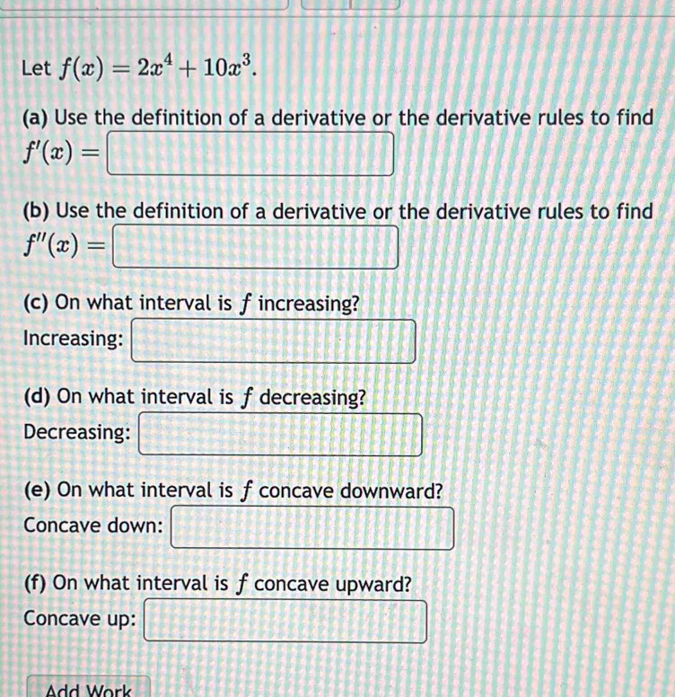 Let f(x)=2x^4+10x^3. 
(a) Use the definition of a derivative or the derivative rules to find
f'(x)= □ 
(b) Use the definition of a derivative or the derivative rules to find
f''(x)= □
(c) On what interval is f increasing? 
Increasing: □ 
(d) On what interval is f decreasing? 
Decreasing: □ 
(e) On what interval is f concave downward? 
Concave down: □ 
(f) On what interval is f concave upward? 
Concave up: □ 
Add Work