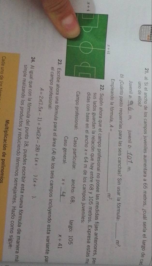 Si el ancho de los campos juveniles aumentara a 65 metros, ¿cuál sería el largo de ca
uno de ellos?
Juvenil a:_ m,_ juvenil b: _m.
b) ¿Cuánto pasto requerirías para las seis canchas? Sín usar la fórmula: _ m^2.
Empleando la fórmula, A=
_ m^2.. Supón ahora que el campo profesional no posee las medidas fijas anteriores, per
sus lados guardan la relación que hay entre 68 y 105 metros. Expresa estas me
x+4 didas con base en el ancho x=64m de los campos juveniles:
Campo profesional: Caso partícular: ancho: 68, largo: 105
Caso general: x+ _ x+41
23. Escribe ahora una fórmula para el área (A) de los seis campos incluyendo esta variante par
el campo profesional:
A=2x(1.5x-1)+3x(2x-28)+(x+)(x+ ).
24. Al igual que con la fórmula del punto 18, puedes escribir esta nueva fórmula de manera má
simple realizando los productos y reduciendo términos semejantes. Hazlo como sigue:
Multiplicación de polinomios
Cada uno de los tér