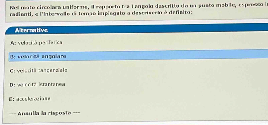 Nel moto circolare uniforme, il rapporto tra l'angolo descritto da un punto mobile, espresso i
radianti, e l'intervallo di tempo impiegato a descriverlo è definito:
Alternative
A: velocità periferica
B: velocità angolare
C: velocità tangenziale
D: velocità istantanea
E: accelerazione
--_ Annulla la risposta ---