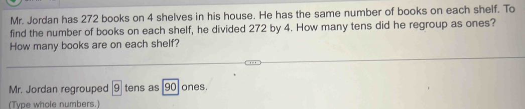 Mr. Jordan has 272 books on 4 shelves in his house. He has the same number of books on each shelf. To 
find the number of books on each shelf, he divided 272 by 4. How many tens did he regroup as ones? 
How many books are on each shelf? 
Mr. Jordan regrouped |9] tens as 90 ones. 
(Type whole numbers.)