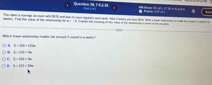 06702724 18:22 
Question 38, 7-5.2.38 HW Score: 65.14%, 27.36 of 42 points Save
Part 1 of 3 Points: 0.67 of 1
You open a savings account with $125 and plan to save regularly each week. After 3 weeks you have $155. Write a linear relationship to model the amount S saved in w
weeks. Find the value of the relationship for w=-4. Explain the meaning of this value of the relationship in terms of the situation.
Which linear relationship models the amount S saved in w weeks?
A. S=155+125w
B. S=125+3w
C. S=155+3w
D. S=125+10w