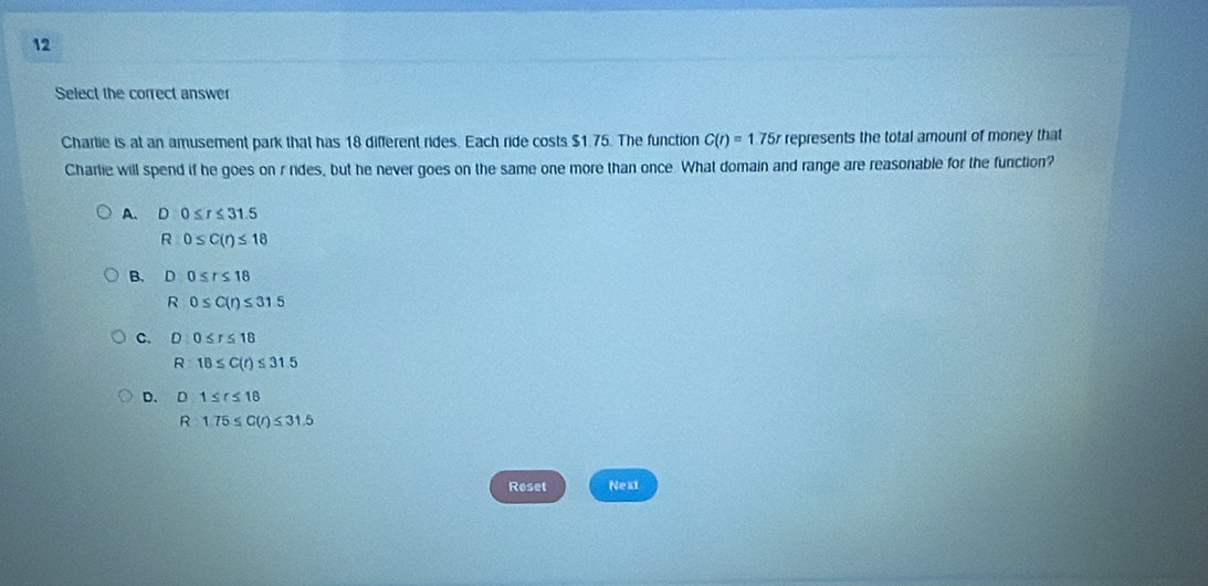 Select the correct answer
Charlie is at an amusement park that has 18 different rides. Each ride costs $1.75. The function C(r)=1.75r represents the total amount of money that
Charlie will spend if he goes on r nides, but he never goes on the same one more than once. What domain and range are reasonable for the function?
A. D:0≤ r≤ 31.5
R:0≤ C(r)≤ 18
B. D0≤ r≤ 18
R 0≤ C(r)≤ 31.5
C. D 0≤ r≤ 18
R 18≤ C(t)≤ 31.5
D. D 1≤ r≤ 18
R 1.75≤ C(r)≤ 31.5
Reset Next