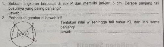 Sebuah lingkaran berpusat di titik P dan memiliki jari-jari 5 cm. Berapa panjang tali
busurnya yang paling panjang?
Jawab :_
2. Perhatikan gambar di bawah ini!
Tentukan nilai w sehingga tali busur KL dan MN sama
panjang!
Jawab :_