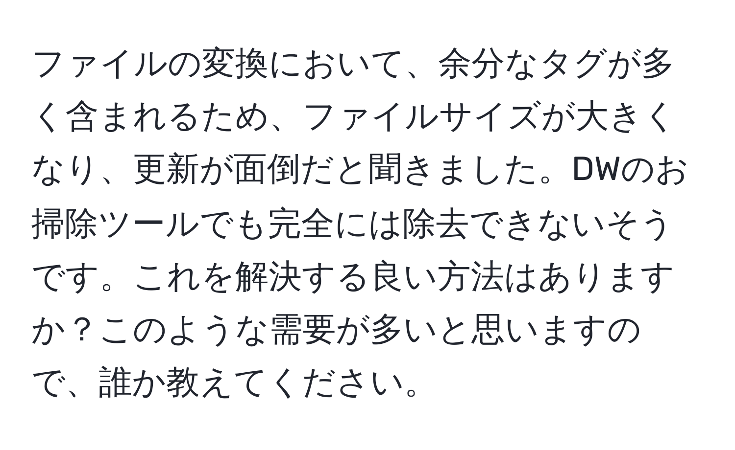 ファイルの変換において、余分なタグが多く含まれるため、ファイルサイズが大きくなり、更新が面倒だと聞きました。DWのお掃除ツールでも完全には除去できないそうです。これを解決する良い方法はありますか？このような需要が多いと思いますので、誰か教えてください。