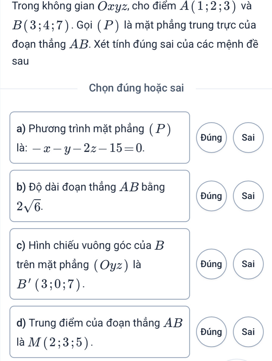 Trong không gian Oxyz, cho điểm A(1;2;3) và
B(3;4;7). Gọi ( P) là mặt phẳng trung trực của
đoạn thẳng AB. Xét tính đúng sai của các mệnh đề
sau
Chọn đúng hoặc sai
a) Phương trình mặt phẳng (P)
Đúng Sai
là: -x-y-2z-15=0. 
b) Độ dài đoạn thẳng AB bằng
Đúng Sai
2sqrt(6). 
c) Hình chiếu vuông góc của B
trên mặt phẳng (Oyz) là Đúng Sai
B'(3;0;7). 
d) Trung điểm của đoạn thẳng AB
Đúng Sai
là M(2;3;5).