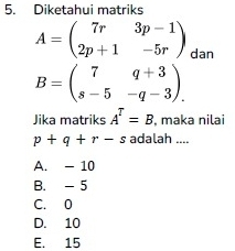 Diketahui matriks
A=beginpmatrix 7r&3p-1 2p+1&-5rendpmatrix dan
B=beginpmatrix 7&q+3 s-5&-q-3endpmatrix. 
Jika matriks A^T=B , maka nilai
p+q+r-s adalah ....
A. - 10
B. - 5
C. 0
D. 10
E. 15