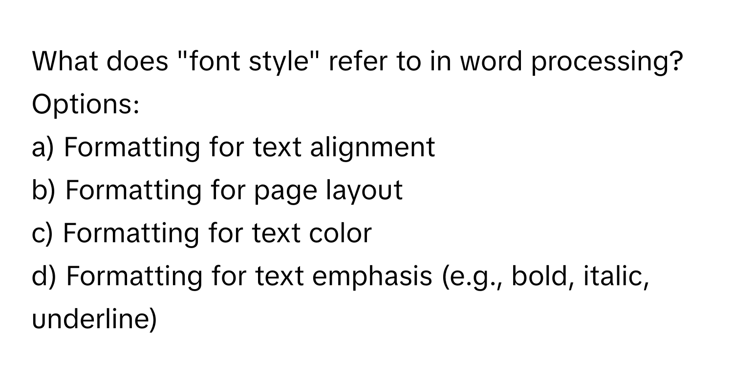 What does "font style" refer to in word processing?

Options:
a) Formatting for text alignment
b) Formatting for page layout
c) Formatting for text color
d) Formatting for text emphasis (e.g., bold, italic, underline)