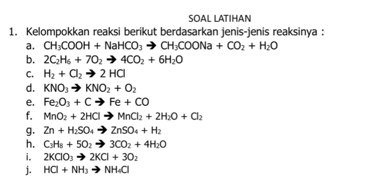 SOAL LATIHAN 
1. Kelompokkan reaksi berikut berdasarkan jenis-jenis reaksinya : 
a. CH_3COOH+NaHCO_3to CH_3COONa+CO_2+H_2O
b. 2C_2H_6+7O_2to 4CO_2+6H_2O
C. H_2+Cl_2to 2HCl
d. KNO_3to KNO_2+O_2
e. Fe_2O_3+Cto Fe+CO
f. MnO_2+2HClto MnCl_2+2H_2O+Cl_2
g. Zn+H_2SO_4to ZnSO_4+H_2
h. C_3H_8+5O_2to 3CO_2+4H_2O
i. 2KClO_3to 2KCl+3O_2
j. HCl+NH_3to NH_4Cl