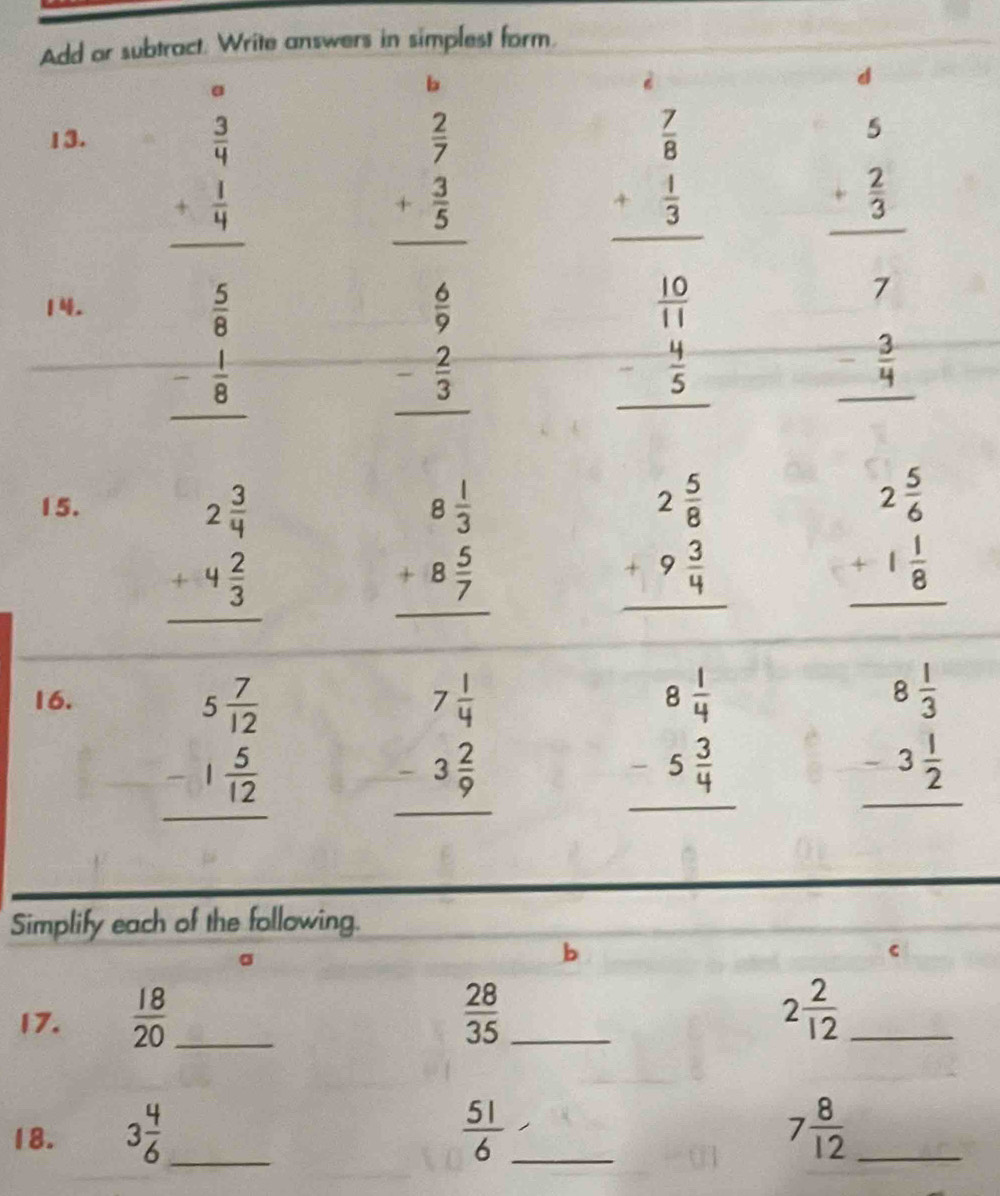 Add or subtract. Write answers in simplest form.
d
。
b
13.
beginarrayr  3/4  + 1/4  hline endarray
beginarrayr  2/7  + 3/5  hline endarray
beginarrayr  7/8  + 1/3  hline endarray
beginarrayr 5 + 2/3  hline endarray
1.
beginarrayr  5/8  - 1/8  hline endarray
beginarrayr  6/9  - 2/3  hline endarray
beginarrayr  10/11  - 4/5  hline endarray
beginarrayr 7 - 3/4  hline endarray
15.
beginarrayr 2 3/4  +4 2/3  hline endarray
beginarrayr 8 1/3  +8 5/7  hline endarray
beginarrayr 2 5/8  +9 3/4  hline endarray
beginarrayr 2 5/6  +1 1/8  hline endarray
16.
beginarrayr 5 7/12  -1 5/12  hline endarray
beginarrayr 7 1/4  -3 2/9  hline endarray
beginarrayr 8 1/4  -5 3/4  hline endarray
beginarrayr 8 1/3  -3 1/2  hline endarray
Simplify each of the following.
b
C
17.  18/20  _  28/35  _
_ 2 2/12 
18. 3 4/6  _  51/6  _ 7 8/12  _