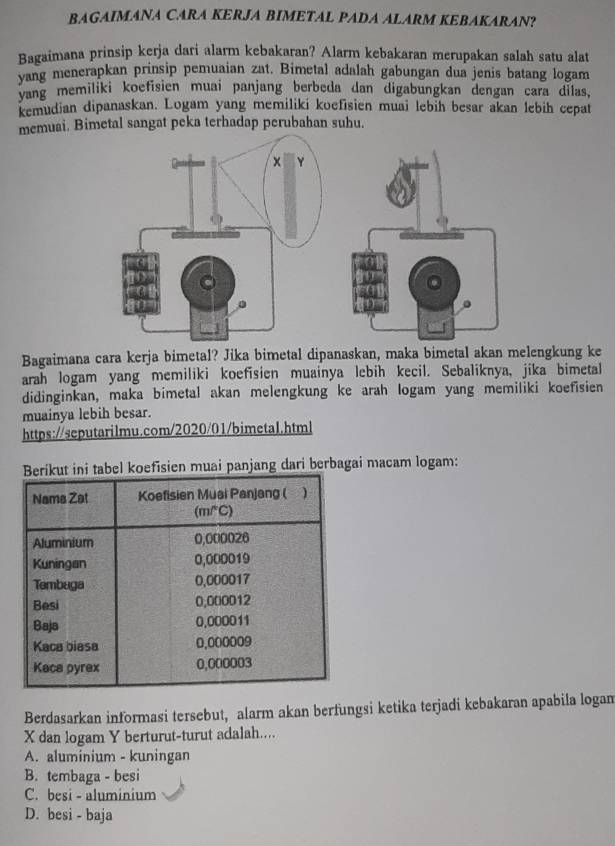 BAGAIMANA CARA KERJA BIMETAL PADA ALARM KEBAKARAN?
Bagaimana prinsip kerja dari alarm kebakaran? Alarm kebakaran merupakan salah satu alat
vang menerapkan prinsip pemuaian zat. Bimetal adalah gabungan dua jenis batang logam
yang memiliki koefisien muai panjang berbeda dan digabungkan dengan cara dilas,
kemudian dipanaskan. Logam yang memiliki koefisien muai lebih besar akan lebih cepat
memuai. Bimetal sangat peka terhadap perubahan suhu.
Bagaimana cara kerja bimetal? Jika bimetal dipanaskan, maka bimetal akan melengkung ke
arah logam yang memiliki koefisien muainya lebih kecil. Sebaliknya, jika bimetal
didinginkan, maka bimetal akan melengkung ke arah logam yang memiliki koefisien
muainya lebih besar.
https://seputarilmu.com/2020/01/bimeta1.html
fisien muai panjang dari berbagai macam logam:
Berdasarkan informasi tersebut, alarm akan berfungsi ketika terjadi kebakaran apabila logam
X dan logam Y berturut-turut adalah....
A. aluminium - kuningan
B. tembaga - besi
C. besi - aluminium
D. besi - baja