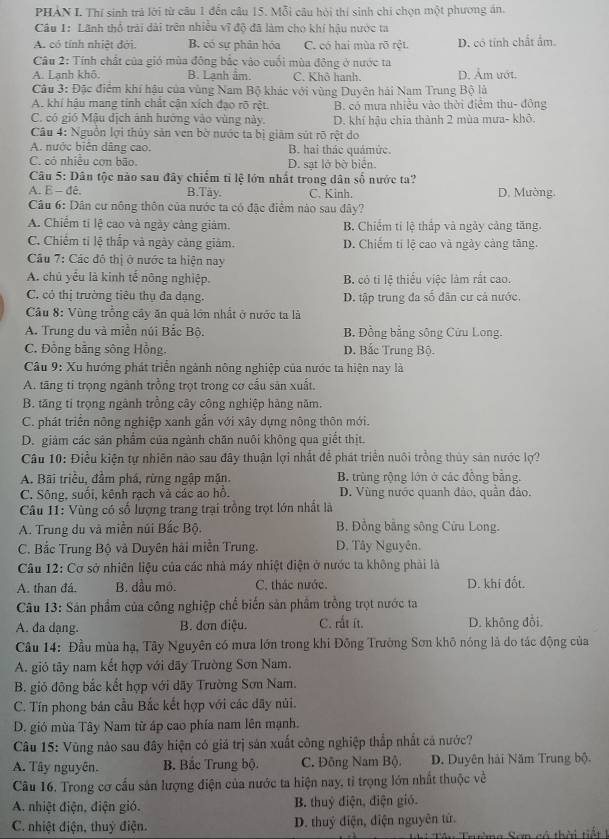 PHẢN I. Thí sinh trả lời từ câu 1 đến câu 15. Mỗi câu hội thí sinh chi chọn một phương án.
Câu 1: Lãnh thổ trải dài trên nhiều vĩ độ đã làm cho khí hậu nước ta
A. có tính nhiệt đới. B. có sự phân hóa C. có hai mùa rõ rệt. D. cô tính chất ẩm.
Câu 2: Tính chất của gió mùa đông bắc vào cuối mùa đông ở nước ta
A. Lanh khô B. Lạnh ẩm. C. Khô hanh. D. Âm ướt.
Câu 3: Đặc điểm khí hậu của vùng Nam Bộ khác với vùng Duyên hải Nam Trung Bộ là
A. khí hậu mang tỉnh chất cận xích đạo rõ rệt B. có mưa nhiều vào thời điểm thu- đông
C. có gió Mậu dịch ảnh hướng vào vùng này. D. khí hậu chia thành 2 mùa mưa- khở.
Câu 4: Nguồn lợi thủy sản ven bờ nước ta bị giâm sút rõ rệt do
A. nước biên dâng cao. B. hai thác quámức.
C. có nhiều cơn bão. D. sạt lở bờ biển.
Câu 5: Dân tộc nào sau đây chiếm tỉ lệ lớn nhất trong dân số nước ta?
A. E - đê. B.Tay. C. Kinh. D. Mường.
Câu 6: Dân cư nông thôn của nước ta có đặc điểm nào sau đây?
A. Chiếm tí lệ cao và ngày cảng giảm. B. Chiếm tí lệ thắp và ngày cảng tăng.
C. Chiếm ti lệ thấp và ngày cảng giảm. D. Chiếm ti lệ cao và ngày cảng tăng.
Câu 7: Các đô thị ở nước ta hiện nay
A. chủ yểu là kinh tế nông nghiệp. B. có ti lệ thiếu việc làm rắt cao.
C. có thị trường tiêu thụ đa dạng. D. tập trung đa số dân cư cả nước.
Câầu 8: Vùng trồng cây ăn quả lớn nhất ở nước ta là
A. Trung du và miền núi Bắc Bộ. B. Đồng bằng sông Cứu Long.
C. Đồng bằng sông Hồng. D. Bắc Trung Bộ.
Câu 9: Xu hướng phát triển ngành nông nghiệp của nước ta hiện nay là
A. tăng ti trọng ngành trồng trọt trong cơ cấu sản xuất,
B. tăng ti trọng ngành trồng cây công nghiệp hàng năm.
C. phát triển nông nghiệp xanh gắn với xây dựng nông thôn mới.
D. giảm các sản phẩm của ngành chăn nuôi không qua giết thịt.
Câu 10: Điều kiện tự nhiên nào sau đây thuận lợi nhất để phát triển nuôi trồng thủy sản nước lợ?
A. Bãi triều, đầm phá, rừng ngập mặn. B. trùng rộng lớn ở các đồng bằng.
C. Sông, suối, kênh rạch và các ao hồ. D. Vùng nước quanh đảo, quân đảo.
Câu 11: Vùng có số lượng trang trại trồng trọt lớn nhất là
A. Trung du và miền núi Bắc Bộ.  B. Đồng bằng sông Cửu Long.
C. Bắc Trung Bộ và Duyên hải miền Trung. D. Tây Nguyễn.
Câu 12: Cơ sở nhiên liệu của các nhà máy nhiệt điện ở nước ta không phải là
A. than đá. B. dầu mô. C. thác nước. D. khí đốt.
Câu 13: Sản phẩm của công nghiệp chế biến sản phẩm trồng trọt nước ta
A. đa dạng.  B. đơn điệu. C. rắt ít. D. không đổi.
Câu 14: Đầu mùa hạ, Tây Nguyên có mưa lớn trong khi Đỗng Trường Sơn khô nóng là do tác động của
A. giỏ tây nam kết hợp với dãy Trường Sơn Nam.
B. gió đông bắc kết hợp với dãy Trường Sơn Nam.
C. Tín phong bán cầu Bắc kết hợp với các dây núi.
D. gió mùa Tây Nam từ áp cao phía nam lên mạnh.
Câu 15: Vũng nào sau đây hiện có giá trị sản xuất công nghiệp thắp nhất cá nước?
A. Tây nguyên. B. Bắc Trung bộ. C. Đông Nam Bộ. D. Duyên hải Năm Trung bộ.
Câu 16. Trong cơ cấu sản lượng điện của nước ta hiện nay, tỉ trọng lớn nhất thuộc về
A. nhiệt điện, điện gió. B. thuỷ điện, điện gió.
C. nhiệt điện, thuỷ điện. D. thuỷ điện, điện nguyên tứ.
Thi Têu Trường Sơn có thời tiết t
