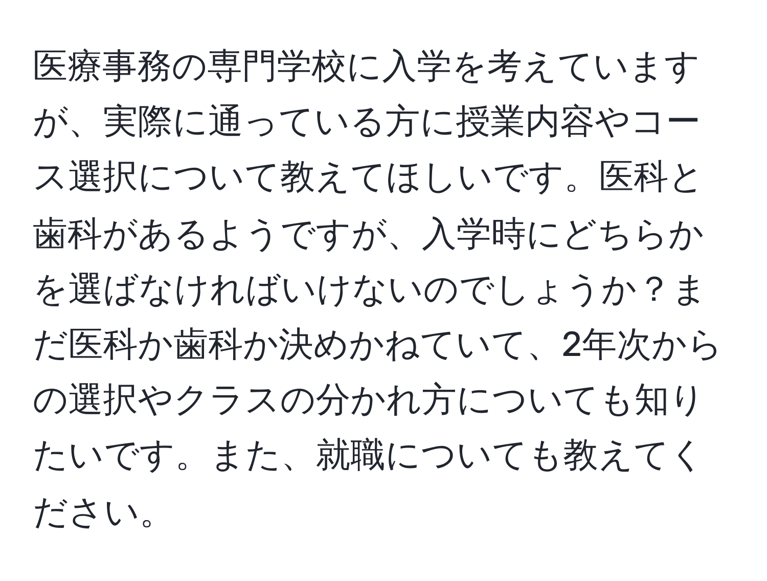 医療事務の専門学校に入学を考えていますが、実際に通っている方に授業内容やコース選択について教えてほしいです。医科と歯科があるようですが、入学時にどちらかを選ばなければいけないのでしょうか？まだ医科か歯科か決めかねていて、2年次からの選択やクラスの分かれ方についても知りたいです。また、就職についても教えてください。