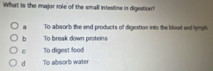 What is the major role of the small intestine in digestion?
a To absorb the end products of digestion into the blood and lymph
b To break down proteins
C To digest food
d To absorb water