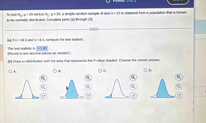 To test H_0:mu =20 versus H_1:mu <20</tex> , a simple random sample of size n=22 is obtained from a population that is known
to be normally distributed. Complete parts (a) through (d).
(a) If overline x=18.3 and s=4.4 , compute the test statistic.
The test statistic is - 1.81
(Round to two decimal places as needed.)
(b) Draw a t-distribution with the area that represents the P -value shaded. Choose the correct answer.
A.
B.
C.
D.
B