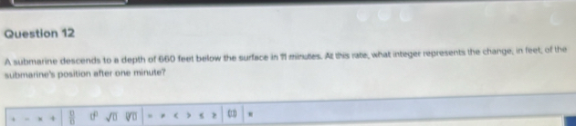 A submarine descends to a depth of 660 feet below the surface in 71 minutes. At this rate, what integer represents the change, in feet, of the 
submarine's position after one minute? 
.  □ /□   tf° sqrt(□ ) Qo (1