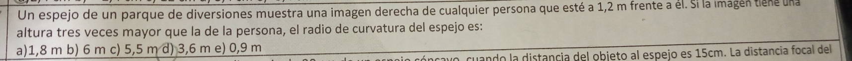 Un espejo de un parque de diversiones muestra una imagen derecha de cualquier persona que esté a 1,2 m frente a él. Si la imagen tiene una
altura tres veces mayor que la de la persona, el radio de curvatura del espejo es:
a) 1,8 m b) 6 m c) 5,5 m d) 3,6 m e) 0,9 m
cuando la distancia del objeto al espejo es 15cm. La distancia focal del