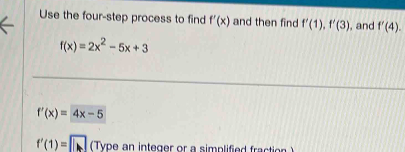 Use the four-step process to find f'(x) and then find f'(1), f'(3) , and f'(4).
f(x)=2x^2-5x+3
f'(x)=4x-5
f'(1)=□ (Type an integer or a simplified fraction )