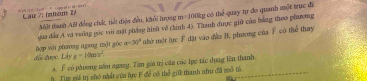 BTVN 25.01.15.pdf > × Copy of Lí 10 - KNTT 
Cau 7: (nhom 1) 
Một thanh AB đồng chất, tiết diện đều, khối lượng m=100kg có thể quay tự do quanh một trục đi 
qua đầu A và vuông góc với mặt phẳng hình vẽ (hình 4). Thanh được giữ cân bằng theo phương 
hợp với phương ngang một góc alpha =30° nhờ một lực vector F đặt vào đầu B, phương của vector F có thể thay 
đối được. Lầy g=10m/s^2. 
a. overline F có phương nằm ngang. Tìm giá trị của các lực tác dụng lên thanh. 
h Tim giá trị nhỏ nhất của lực F đề có thể giữ thanh như đã mô tả.