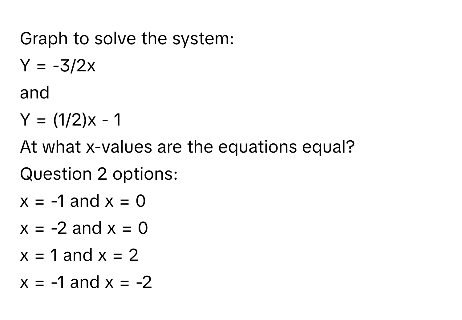 Graph to solve the system: 
Y = -3/2x 
and 
Y = (1/2)x - 1 
At what x-values are the equations equal? 
Question 2 options: 
x = -1 and x = 0 
x = -2 and x = 0 
x = 1 and x = 2 
x = -1 and x = -2