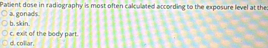 Patient dose in radiography is most often calculated according to the exposure level at the
a. gonads.
b. skin.
c. exit of the body part.
d. collar.